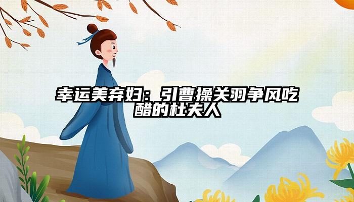 幸运美弃妇：引曹操关羽争风吃醋的杜夫人