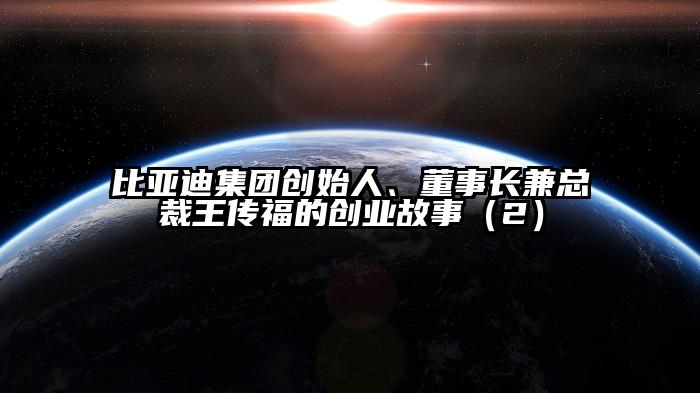 比亚迪集团创始人、董事长兼总裁王传福的创业故事（2）