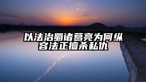 以法治蜀诸葛亮为何纵容法正擅杀私仇