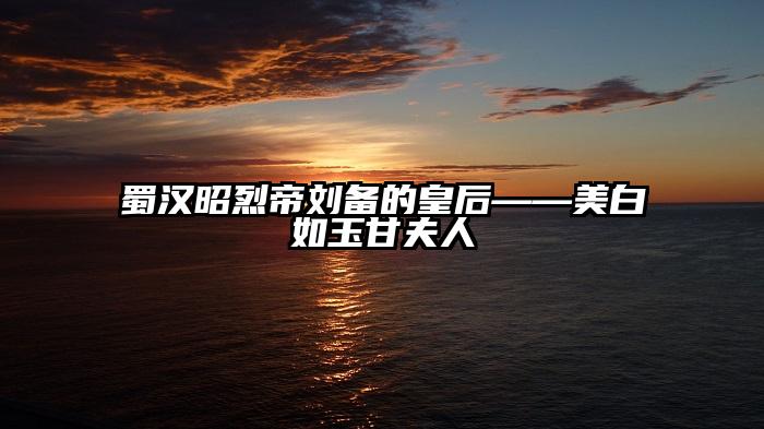 蜀汉昭烈帝刘备的皇后——美白如玉甘夫人