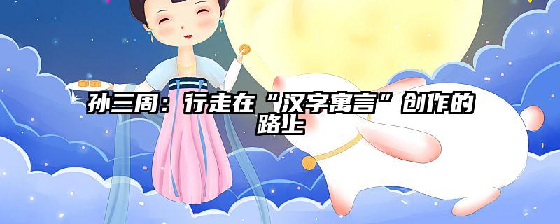 孙三周：行走在“汉字寓言”创作的路上