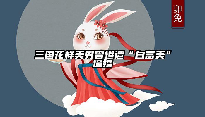 三国花样美男曾惨遭“白富美”逼婚