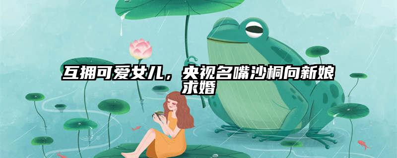 互拥可爱女儿，央视名嘴沙桐向新娘求婚