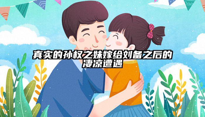 真实的孙权之妹嫁给刘备之后的凄凉遭遇