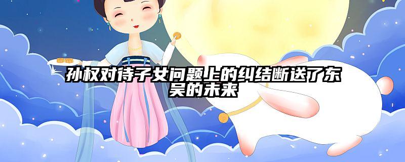 孙权对待子女问题上的纠结断送了东吴的未来