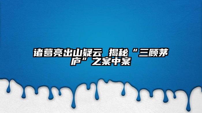 诸葛亮出山疑云 揭秘“三顾茅庐”之案中案