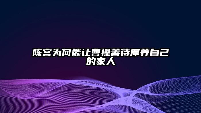 陈宫为何能让曹操善待厚养自己的家人