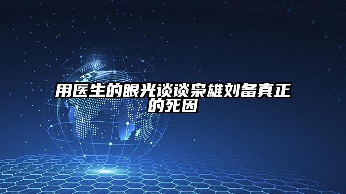 用医生的眼光谈谈枭雄刘备真正的死因