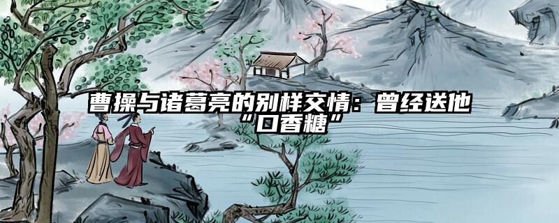 曹操与诸葛亮的别样交情：曾经送他“口香糖”