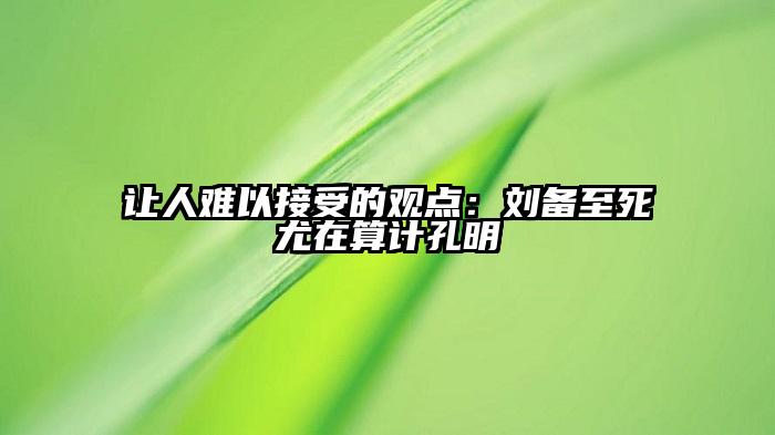 让人难以接受的观点：刘备至死尤在算计孔明