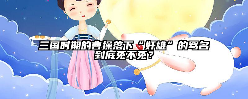 三国时期的曹操落下“奸雄”的骂名到底冤不冤？