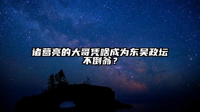 诸葛亮的大哥凭啥成为东吴政坛不倒翁？