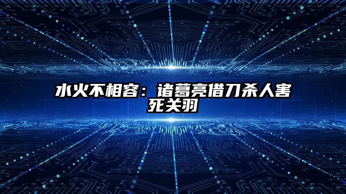 水火不相容：诸葛亮借刀杀人害死关羽