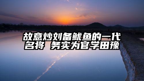 故意炒刘备鱿鱼的一代名将 务实为官学田豫