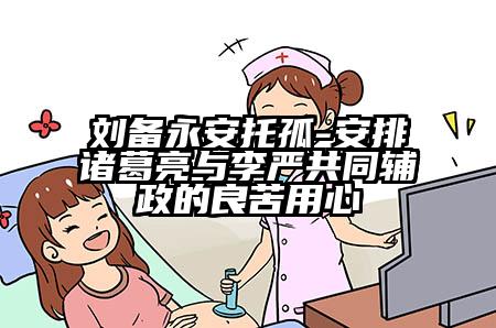 刘备永安托孤-安排诸葛亮与李严共同辅政的良苦用心