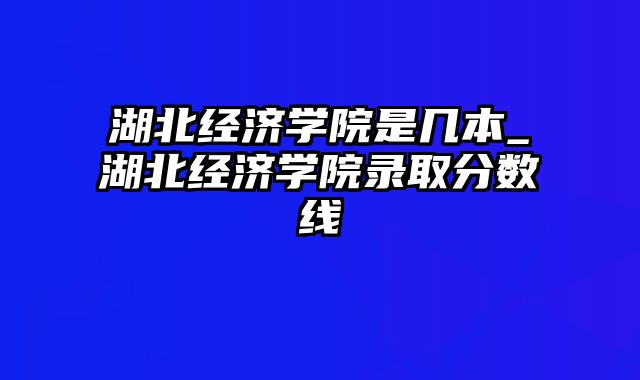 湖北经济学院是几本_湖北经济学院录取分数线