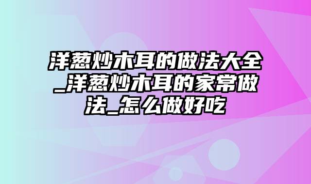 洋葱炒木耳的做法大全_洋葱炒木耳的家常做法_怎么做好吃