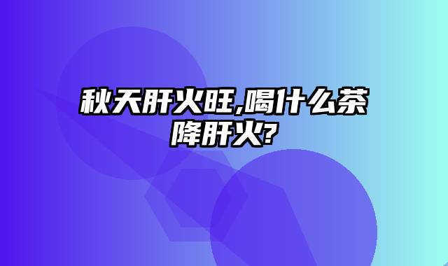 秋天肝火旺,喝什么茶降肝火?