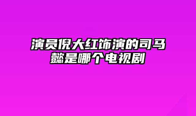 演员倪大红饰演的司马懿是哪个电视剧