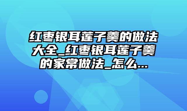 红枣银耳莲子羹的做法大全_红枣银耳莲子羹的家常做法_怎么...