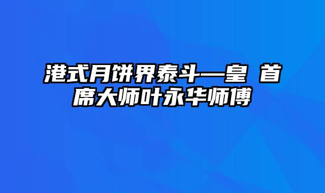 港式月饼界泰斗—皇玥首席大师叶永华师傅