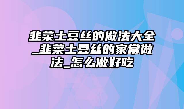 韭菜土豆丝的做法大全_韭菜土豆丝的家常做法_怎么做好吃