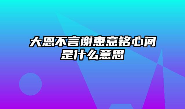 大恩不言谢惠意铭心间是什么意思