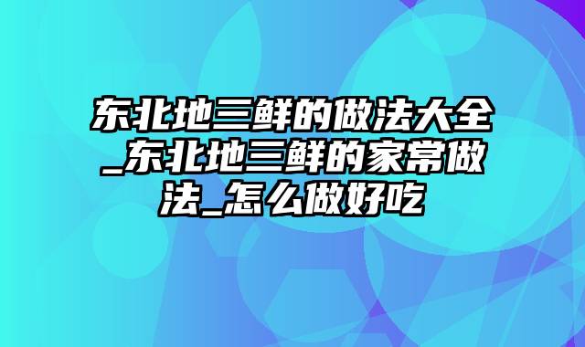 东北地三鲜的做法大全_东北地三鲜的家常做法_怎么做好吃