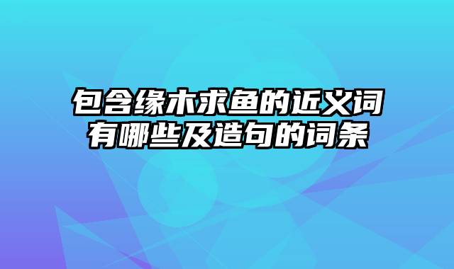 包含缘木求鱼的近义词有哪些及造句的词条