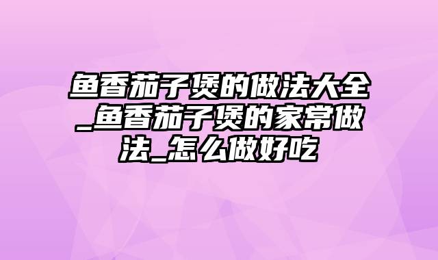 鱼香茄子煲的做法大全_鱼香茄子煲的家常做法_怎么做好吃