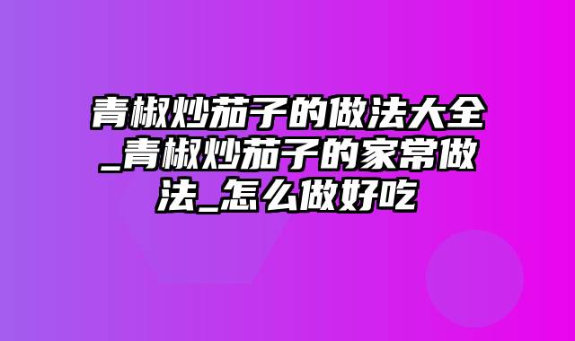 青椒炒茄子的做法大全_青椒炒茄子的家常做法_怎么做好吃