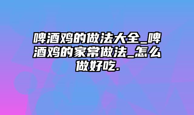 啤酒鸡的做法大全_啤酒鸡的家常做法_怎么做好吃.