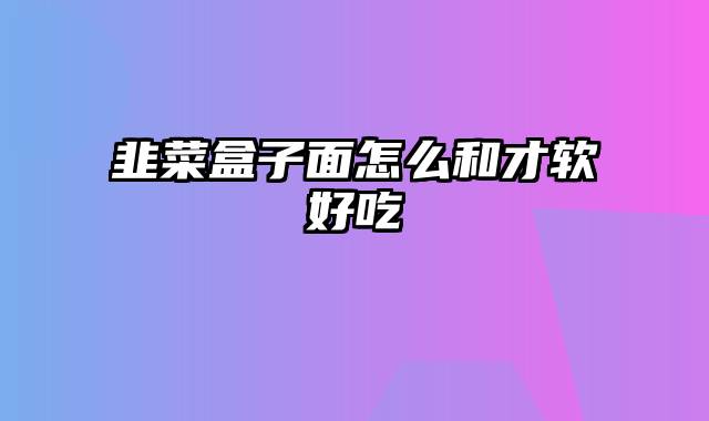 韭菜盒子面怎么和才软好吃