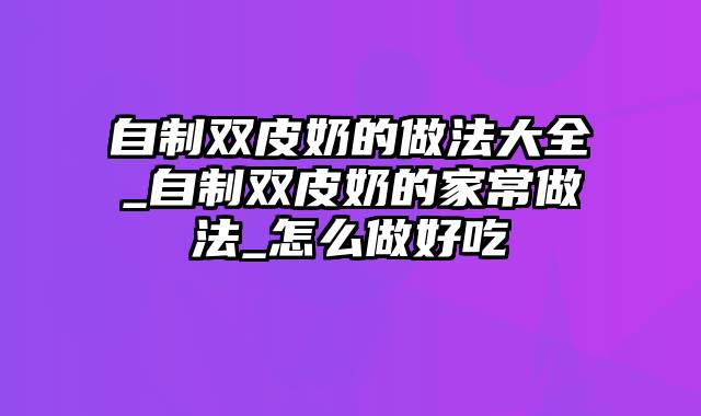 自制双皮奶的做法大全_自制双皮奶的家常做法_怎么做好吃