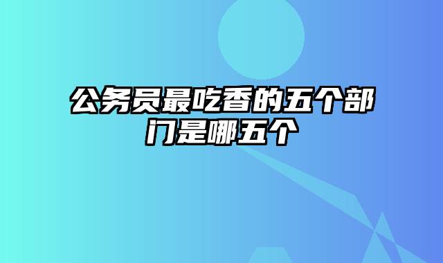 公务员最吃香的五个部门是哪五个