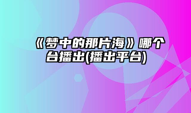 《梦中的那片海》哪个台播出(播出平台)