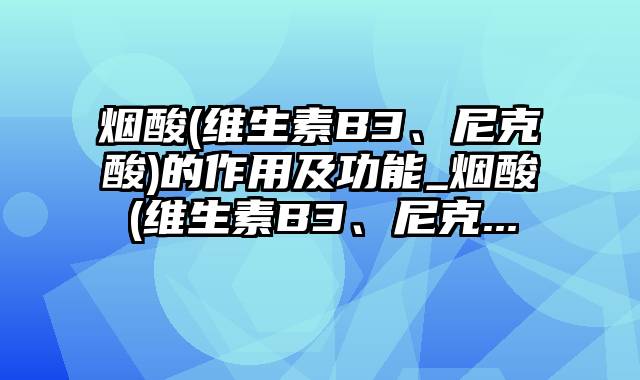 烟酸(维生素B3、尼克酸)的作用及功能_烟酸(维生素B3、尼克...