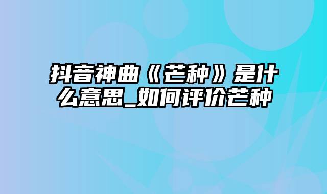 抖音神曲《芒种》是什么意思_如何评价芒种