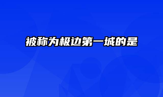 被称为极边第一城的是