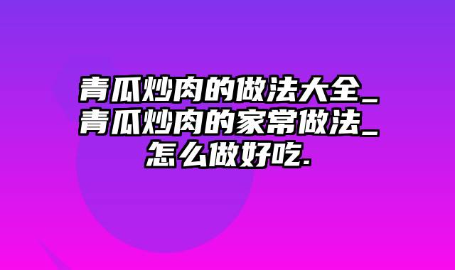 青瓜炒肉的做法大全_青瓜炒肉的家常做法_怎么做好吃.