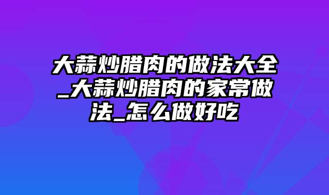 大蒜炒腊肉的做法大全_大蒜炒腊肉的家常做法_怎么做好吃