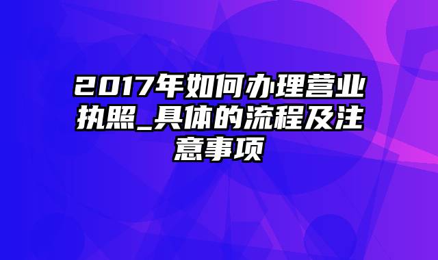 2017年如何办理营业执照_具体的流程及注意事项