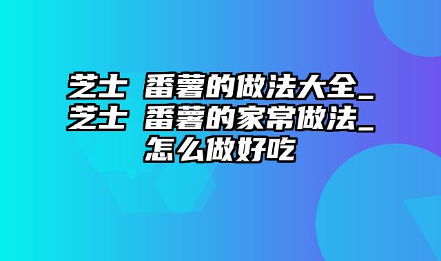 芝士焗番薯的做法大全_芝士焗番薯的家常做法_怎么做好吃