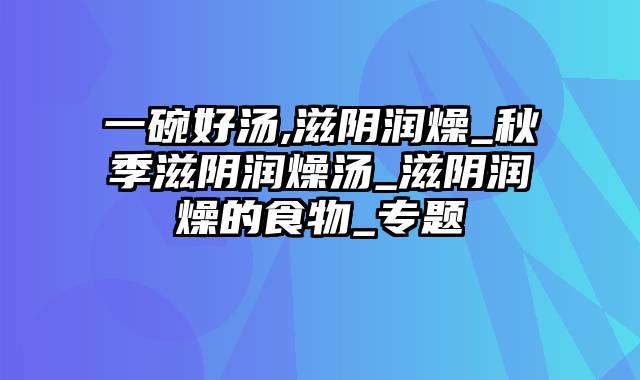 一碗好汤,滋阴润燥_秋季滋阴润燥汤_滋阴润燥的食物_专题