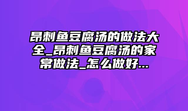 昂刺鱼豆腐汤的做法大全_昂刺鱼豆腐汤的家常做法_怎么做好...