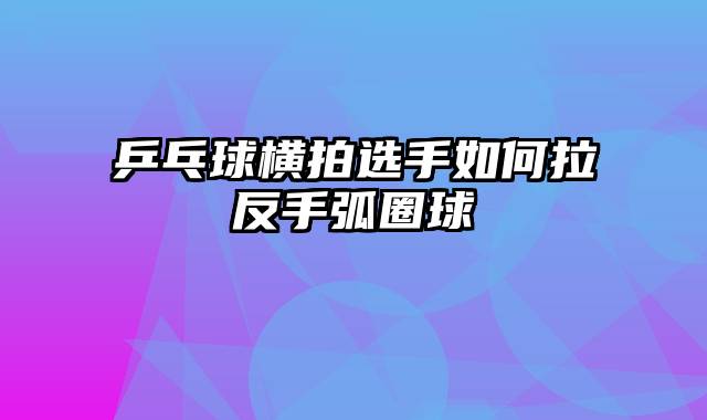 乒乓球横拍选手如何拉反手弧圈球