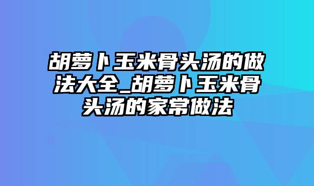 胡萝卜玉米骨头汤的做法大全_胡萝卜玉米骨头汤的家常做法