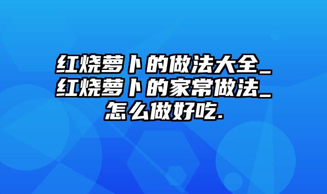 红烧萝卜的做法大全_红烧萝卜的家常做法_怎么做好吃.