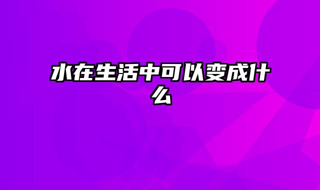 水在生活中可以变成什么