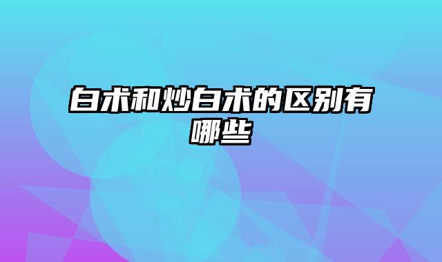 白术和炒白术的区别有哪些